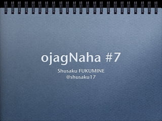 ojagNaha #7
  Shusaku FUKUMINE
     @shusaku17
 