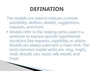 The modals are used to indicate a certain
possibility, abilities, doubts, suggestions,
requests, and more
 Modals refer to the helping verbs used in a
sentence to express specific hypothetical
situations like requests, capability, or advice.
Modals are always used with a main verb. The
most common modal verbs are- may, might,
shall, should, can, could, will, would, and
must.
DEFINATION
 