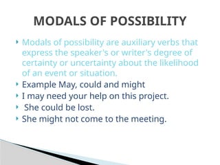  Modals of possibility are auxiliary verbs that
express the speaker's or writer's degree of
certainty or uncertainty about the likelihood
of an event or situation.
 Example May, could and might
 I may need your help on this project.
 She could be lost.
 She might not come to the meeting.
MODALS OF POSSIBILITY
 