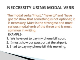 The modal verbs “must,” “have to” and “have
got to” show that something is not optional; it
is necessary. Must is the strongest and most
serious modal verb of the three and is most
common in writing.
EXAMPLE-
1. We have got to pay my phone bill soon.
2. I must show our passport at the airport.
3. I had to pay my phone bill this morning.
NECCESSITY USING MODAL VERB
 