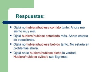 Respuestas:
 Ojalá no hubiera/hubiese comido tanto. Ahora me
siento muy mal.
 Ojalá hubiera/hubiese estudiado más. Ahora estaría
de vacaciones.
 Ojalá no hubiera/hubiese bebido tanto. No estaría en
problemas ahora.
 Ojalá no le hubiera/hubiese dicho la verdad.
Hubiera/hubiese evitado sus lágrimas.
 
