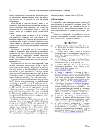 50                           Successful Use of Sugammadex in a Myasthenic Patient Case Report


control with minimal or no opioid use. Epidural anesthe-       peared to have only minimal effect on EEG [8].
sia offers a better postoperative pain control and respira-
tory function, and can minimize the need for NMBA              4. Conclusions
during surgery.                                                We successfully used sugammadex as an antagonist of
   There is a lack of knowledge of correct dosage of su-       muscle relaxants in patients with myasthenia gravis. This
gammadex, many studies have demonstrated a dose-re-            suggests that sugammadex use immediately after the in-
sponse relationship with sugammadex for reversal of            tubation, in surgery that requires no relaxation, can pre-
neuromuscular blockade in patients the use of 2 mg/kg, 4       vent complications such as postoperative respiratory fail-
mg/kg, 8 mg/kg and 16 mg/kg [6]. In our case we used 8         ure.
mg/kg.                                                           Furthermore, sugammadex in combination with ap-
   In a Cochrane review Abrishami et al. [7], reported         propriate neuromuscular monitoring showed no occur-
that sugammadex provides a more rapid reversal of ro-          ence of postoperative residual curarization.
curonium induced NMB than that provided by neostig-
mine independent of depth of blockade. In addition, there
was no evidence of a diference in the number of reported                            REFERENCES
adverse events found between sugammadex, neostigmine           [1]   L. H. Phillips II, “The Epidemiology of Myasthenia Gra-
and placebo.                                                         vis,” Annals of the New York Academy of Sciences, Vol.
   Furthermore, it is probable that the use of sugam-                998, No. 1, 2006, pp. 407-412.
madex in combination with appropriate neuromuscular            [2]   K. Osserman and G. Genkins, “Studies in Myasthenia
monitoring and correct dosing will significantly reduce              Gravis—Review of a 20-Year Eperience in over 1200 Pa-
the occurrence of postoperative residual curarization                tients,” Mount Sinai Journal of Medicine, Vol. 38, No. 6,
(PORC), the incidence of PORC ranges from 5% to 40%                  1971, pp. 497-537.
despite the use of neostigmine and objective neuromus-         [3]   S. J. A. Gold and N. J. N. Harper, “The Place of Sugam-
cular monitoring.                                                    madex in Anaesthesia Practice,” Trends in Anaesthesia
   Prescribers need to be aware that sugammadex may                  and Critical Care, Vol. 2, No. 1, 2012, pp. 4-9.
decrease progestogen concentrations, similar to the de-        [4]   F. X. Dillon, “Anesthesia Issues in the Perioperative
crease observed after missing a daily dose of an oral con-           Management of Myasthenia Gravis,” Seminars in Neu-
                                                                     rology, Vol. 24, No. 1, 2004, pp. 83-94.
traceptive. Women on the pill should refer to the missed             doi:10.1055/s-2004-829587
dose advice for their contraceptive. Likewise, women
                                                               [5]   X. Combes, L. Andriamidy, E. Dufresne, P. Suen, S.
using non-oral hormonal contraceptives, such as depot                Sauvat, E. Scherrer, P. Feiss, J. Marty and P. Duvaldestin,
formulations, should be advised to use additional contra-            “Comparison of Two Induction Regimens Using or Not
ception for the next seven days. Our patient was aware.              Using Muscle Relaxant: Impact on Postoperative Upper
   Some early studies reported rare cases of prolongation            Airway Discomfort,” British Journal of Anaesthesia, Vol.
of QTc interval when sugammadex was used alongside                   99, No. 2, 2007, pp. 276-281. doi:10.1093/bja/aem147
sevoflurane or propofol however 2 studies on non-an-           [6]   P. Duvaldestin, K. Kuizenga, V. Saldien, C. Claudius, F.
aesthetised healthy volunteers demonstrated no increase              Servin, J. Klein, B. Debaene and M. Heeringa, “A Ran-
in QTc interval with dose of sugammadex with and                     domized, Dose-Response Study of Sugam-Madex Given
                                                                     for the Reversal of Deep Rocuronium- or Vecuronium-
without rocuronium or vecuronium. Two incidents of
                                                                     Induced Neuromuscular Blockade under Sevourane An-
possible bleeding complications have been investigated               esthesia,” Anesthesia and Analgesia, Vol. 110, No. 1,
by the European Medicines Agency. However a recent                   2010, pp. 74-82. doi:10.1213/ANE.0b013e3181c3be3c
retrospective study found no increased postoperative bleed-    [7]   A. Abrishami, J. Ho, J. Wong, L. Yin and F. Chung, Su-
ing when sugammadex was used.                                        gammadex, “A Selective Reversal Medication for Pre-
   In clinical practice, have been noticed a rise in the             venting Postoperative Residual Neuromuscular Block-
numerical values of bispectral index (BIS) and Entropy               ade,” Anasthesia & Analgesia, Vol. 110, 2010, p. 1239.
during the reversal of the NMB with sugammadex. In             [8]   A. J. Aho, K. Kamata, A. Yli-Hankala, L. P. Lyytikinen,
some patients, administration of sugammadex or neo-                  A. Kulkas and V. Jntti, “Elevated Bis and Entropy Values
stigmine caused a signicant rise in the numerical values             after Sugammadex or Neostigmine: An Electroencepha-
of BIS and Entropy. This phenomenon is most likely                   lographic or Electromyographic Phenomenon?” Acta An-
                                                                     aesthesiologica Scandinavica, Vol. 56, No. 4, 2012, pp.
caused by increased electromyographic (EMG) activity.                465-473. doi:10.1111/j.1399-6576.2011.02647.x
The administration of sugammadex or neostigmine ap-




Copyright © 2013 SciRes.                                                                                               OJAnes
 
