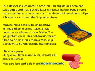 Foi à despensa e começou a procurar uma frigideira. Como não sabia o que cozinhar, decidiu fazer um jantar bufete.Pegou numa lata de sardinhas  e colocou-as a fritar, depois foi ao telefone e ligou à Telepizza a encomendar 3 tipos de pizzas…Mas, no meio disto tudo, onde estava o irmão Filipe, o primo Tiago, a mãe Joana, o pai Afonso e a avó Cristina?  – perguntam vocês. Eles tinham ido ver um filme ao cinema, mas como o Manuel já o tinha visto no ATL, decidiu ficar em casa.   Tornou a pensar:- O que vou fazer mais? Já sei, salsichas. Eu adoro salsichas!Mas para isso tenho de ir aosupermercado.