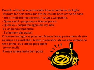 Quando voltou do supermercado tirou as sardinhas do fogão. Estavam tão bem fritas que até lhe caiu da boca um fio de baba.- Trrrrrrrrriiiiiiiiiiinnnnnnnnnn! - tocou a campainha.- Quem será? - perguntou o Manuel para si.- Quem é? - perguntou agora em voz alta.  E o anónimo respondeu:- É o homem das pizzas!O homem entregou as pizzas e o Manuel levou para a mesa da sala  as pizzas e as sardinhas. A mim, o narrador, até me deu vontade de ser o primo, ou o irmão, para poder comer aquilo. A mesa estava muito bem posta .