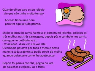 Quando olhou parao seu relógio  viu que não tinha muito tempo. Apenas tinha uma hora  para ter aquilo tudo pronto.Então colocou os carris na mesa e, com muito jeitinho, colocou os três molhos nas três carruagens, depois pôs o comboio nos carris, carregou no botãozinho e…- Voáálááá! - disse ele em voz alta.O comboio passava por toda a mesa e dessa maneira toda a gente se podia servir de molho quando quisesse e como lhe apetecesse.Depois foi para a cozinha, pegou na lata de salsichas e colocou-as a fritar.