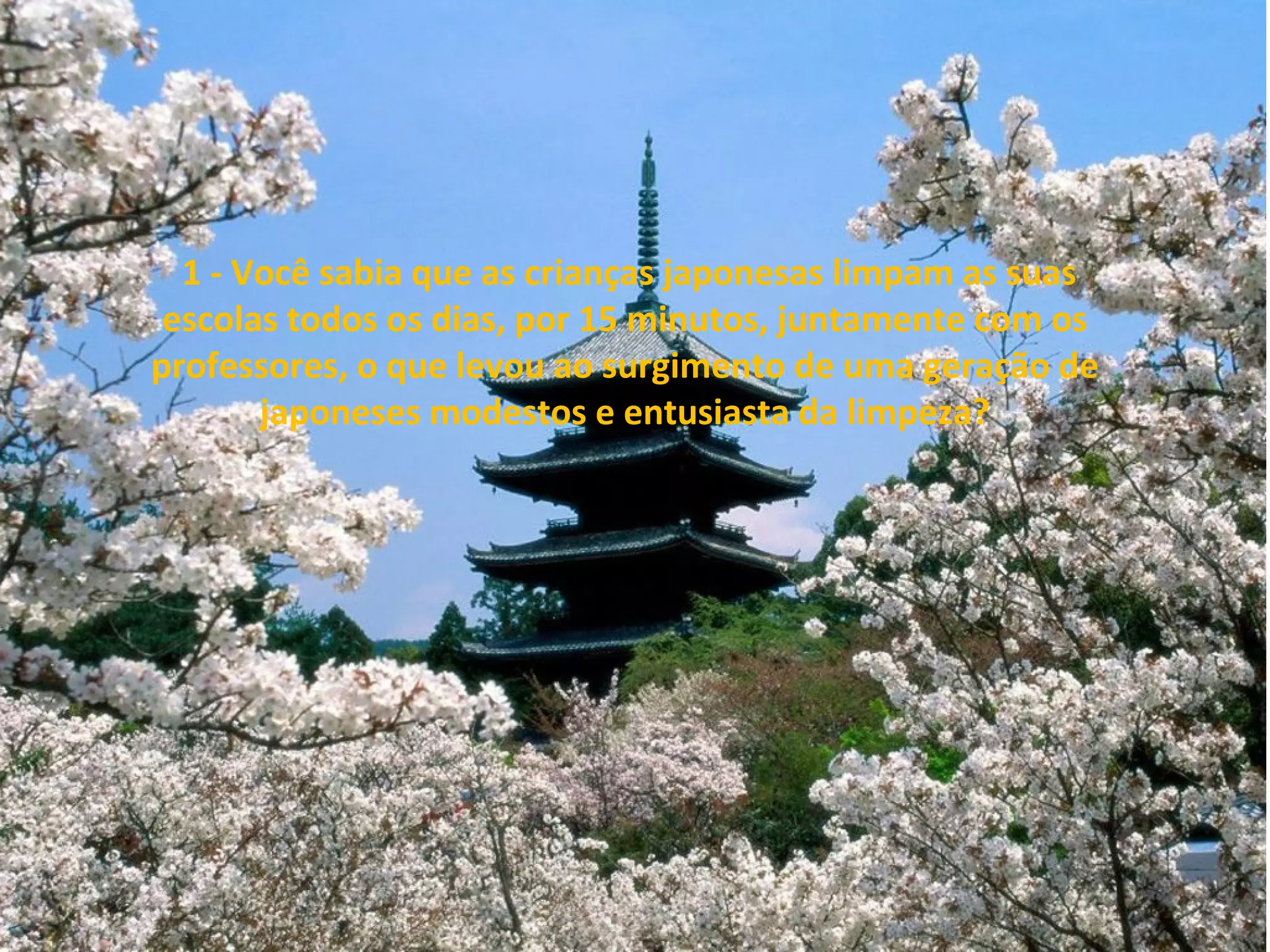 1 - Você sabia que as crianças japonesas limpam as suas
escolas todos os dias, por 15 minutos, juntamente com os
professores, o que levou ao surgimento de uma geração de
japoneses modestos e entusiasta da limpeza?

 