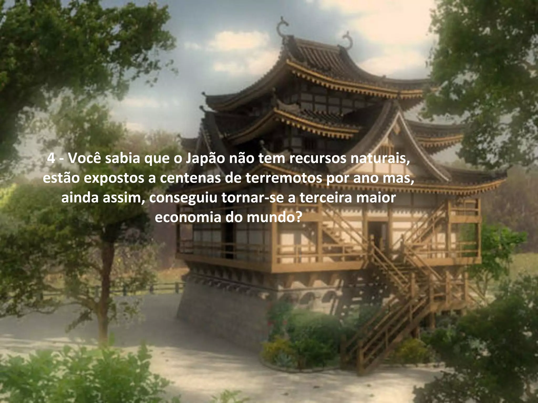  
4 - Você sabia que o Japão não tem recursos naturais, 
estão expostos a centenas de terremotos por ano mas, 
ainda assim, conseguiu tornar-se a terceira maior 
economia do mundo?

 