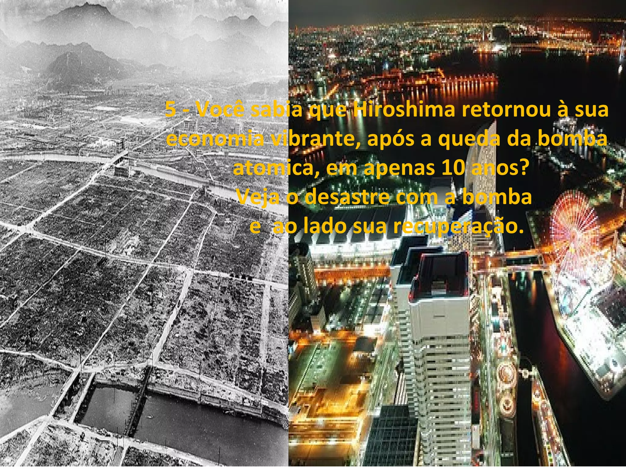 5 - Você sabia que Hiroshima retornou à sua 
economia vibrante, após a queda da bomba 
atomica, em apenas 10 anos?  
Veja o desastre com a bomba 
e  ao lado sua recuperação.

 

 