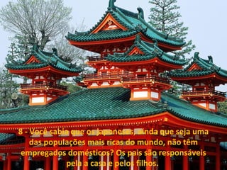 8 - Você sabia que os japoneses, ainda que seja uma 
das populações mais ricas do mundo, não têm 
empregados domésticos? Os pais são responsáveis 
pela a casa e pelos filhos. 
 