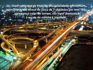 11 - Você sabia que os trens de alta velocidade apresentam,
no máximo, um atraso de cerca de 7 segundos por ano? Eles
apreciam o valor do tempo, são hiper pontuais,
à escala do minuto e segundo.
 