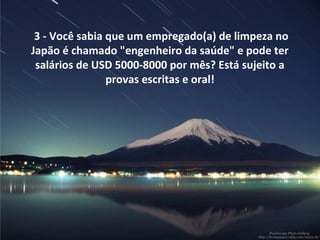 3 - Você sabia que um empregado(a) de limpeza no
Japão é chamado "engenheiro da saúde" e pode ter
salários de USD 5000-8000 por mês? Está sujeito a
provas escritas e oral!
 