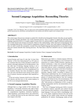 Open Journal of Applied Sciences, 2013, 3, 404-412
Published Online November 2013 (http://www.scirp.org/journal/ojapps)
http://dx.doi.org/10.4236/ojapps.2013.37050

Second Language Acquisition: Reconciling Theories
Vera Menezes
Graduate Program in Linguistic Studies, Federal University of Minas Gerais, Belo Horizonte, Brazil
Email: vlmop@veramenezes.com
Received August 29, 2013; revised September 27, 2013; accepted October 11, 2013
Copyright © 2013 Vera Menezes. This is an open access article distributed under the Creative Commons Attribution License, which
permits unrestricted use, distribution, and reproduction in any medium, provided the original work is properly cited.

ABSTRACT
This article argues that previous attempts to explain SLA should not be disregarded. Instead, when they are put together,
they provide a broader and deeper view of the acquisition process. There is evidence to support the claim that second
language acquisition (SLA) is a complex adaptive system due to its inherent ability to adapt to different conditions present in both internal and external environments. Based on this understanding, widely discussed second language theories, including behaviorism, will be treated as explanations of parts of a whole, since each captures a different aspect of
SLA. In order to justify this assumption, excerpts from some English language learning histories are provided to exemplify how learners describe their learning processes. The final claim is that SLA should be seen as a chaotic/complex
system.
Keywords: Second Language Acquisition; Complex Systems; Chaos; Language Learning Histories

1. Introduction

2.1. Behaviorism

Larsen-Freeman and Long [1] state that “at least forty
‘theories’ of SLA have been proposed” (p. 227) and it is
my contention that none of these attempts to explain SLA
present a thorough explanation for the phenomenon. Like
any other type of learning, language learning is not a
linear process, and therefore cannot be deemed as predictable as many models of SLA have hypothesized it to
be. Countless theories have been developed to explain
SLA, but most such theories focus merely on the acquisition of syntactic structures and ignore other important aspects.
In the next section, I present a brief review of the main
SLA theories and then move to the current tendency to
see SLA as an emergent phenomenon.

Behaviorism gave birth to a stimulus-response (S-R) theory which understands language as a set of structures and
acquisition as a matter of habit formation. Ignoring any
internal mechanisms, it takes into account the linguistic
environment and the stimuli it produces. Learning is an
observable behavior which is automatically acquired by
means of stimulus and response in the form of mechaniccal repetition. Thus to acquire a language is to acquire
automatic linguistic habits. According to Johnson [2],
“Behaviorism undermined the role of mental processes
and viewed learning as the ability to inductively discover
patterns of rule-governed behavior from the examples
provided to the learner by his or her environment (p. 18)”.
Larsen-Freeman and Long [1] consider that S-R models
offer “little promises as explanations of SLA, except for
perhaps pronunciation and the rote-memorization of formulae (p. 266)”.
This view of language learning gave birth to research
on contrastive analysis, especially error analysis having
as the main focus the interference of first language on the
target language. It also gave birth to interlanguage studies, as the simple comparison between first and second
language did not explain neither describe the language
produced by SL learners. Interlanguage studies are pre-

2. Second Language Acquisition Theories
Although there is a huge number of SLA theories and
hypotheses, I will briefly summarize only eight of them:
behaviorism, acculturation, universal grammar hypothesis, comprehension hypothesis, interaction hypothesis,
output hypothesis, sociocultural theory and connectionism. I consider that those are the ones which have caused
more impact in the field.

Open Access

OJAppS

 