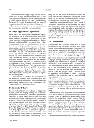 406

V. MENEZES

Larsen-Freeman and Long [1] argue that the interactionist views are more powerful than other theories “because they invoke both innate and environmental factors
to explain language learning” (p. 266). I would add that
they are the first to view language not only as a matter of
syntactic structures but also as a matter of discourse.
The interactionist research uses data recorded from
free conversation or controlled conversation tasks.

2.6. Output Hypothesis or Lingualization
Swain [14,15] also goes against Krashen’s radical position towards the role of input and argues in favor of the
output hypothesis, later named as lingualization [16]. She
claims that practicing the language helps learners observe
their own production, which is essential to SLA. It is her
contention that “output may stimulate learners to move
from the semantic, open-ended non-deterministic, strategic processing prevalent in comprehension to the complete grammatical processing needed for accurate production (p. 128)” [15]. She explains that “learners may
notice a gap between what they want to say and what
they can say, leading them to recognize what they do not
know, or know only partially” (p. 126) [15]. She highlights that “noticing” is essential to SLA and also hypothesizes that output has other two functions: to test
hypothesis and to trigger reflection, a metalinguistic function. She explains that learners “may output just to see
what works and what does not” (p. 132) [15] and that
they reflect upon the language they produce when negotiating meaning because the content of negotiation is the
relation between the meaning they are trying to express
and the language form.
As far as research is concerned, the investigations in
this perspective have been using experiments with control groups, pre-tests and post-tests. Think-aloud was also
used in Swain and Lapkin [17] to see the impact of output upon the learners’ thought processes.

2.7. Sociocultural Theory
The sociocultural theory (SCT), based on Vygotskian
thoughts, claims that language learning is a socially mediated process. Mediation is a fundamental principle and
language is a cultural artifact that mediates social and
psychological activities. As highlighted by Mitchell and
Myles [6], “from a social-cultural perspective, children’s
early language learning arises from processes of meaning-making in collaborative activity with other members
of a given culture” (p. 200). Lantolf and Thorne [18]
defend that the principles of the SCT can also apply to
SLA. They explain that “SCT is grounded in a perspective that does not separate the individual from the social
and in fact argues that the individual emerges from social
interaction and as such is always fundamentally a social
Open Access

being” (p. 217-218). It is in the social world that the language learners observe others using language and imitate
them. It is also with the collaboration of other social actors that learners move from one stage to another.
One of the main concepts borrowed from Vygotsky is
“scaffolding”, understood as the assistance one learner
gets from another person (e.g. teachers, relatives, classmates) and which enables him or her to perform a learning task. This phenomenon has been in the agenda of
collaborative learning research and the data has been
mainly collected by means of audio and video recordings
of classes and peer interaction. Recall protocols and interviews are also used.

2.8. Connectionism
Connectionism seeks to explain SLA in terms of mental
representations and information processing while rejecting the innate endowment hypothesis. Elman et al. [19]
agree that there are universal behaviors, but that does not
mean that they are directly contained in our genes. Any
learning is understood as a matter of neural networks.
The networks learn in a Parallel Distributed Processing
[20] where connections are strengthened or weakened.
Language learning is understood as the processing of
experience and the repetition of experiences causing the
strengthening of the connections. Ellis [21] explains that
“our neural apparatus is highly plastic in its initial state”
(p. 82), but “the initial state of SLA is no longer a plastic
system; it is one that is already tuned and committed to
the L1” (p. 83). He adds that “in the L2 situation, forms
of low salience may be blocked by prior L1 experience,
and all the extra input in the world may not result in advancement” (p. 84).
In contrast with the linearity of behaviorism, connectionism presupposes that some mental processes can occur in a parallel or simultaneous way and that knowledge
is distributed among the various interconnections. Thus,
learning does not occur in sequenced stages, but rather in
parallel, i.e., in different parts of the brain simultaneously.
Connectionism, along with other attempts to explain
SLA, can be situated in the philosophical and scientific
tradition known as emergentism, whose studies are inspired in the studies of the complex systems. Ellis [22]
explains emergentism as language representations which
emerge “from interactions at all levels from brain to society” (p. 631). He adds that “simple learning mechanisms,
operating in and across the human systems for perception,
motor-action and cognition as they are exposed to language data as part of a social environment, suffice to
drive the emergence of complex language representations”.
Connectionism studies have been employing computer
OJAppS

 