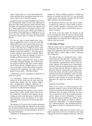 V. MENEZES

series I watch (and I try to watch them without subtitles), and from all the unconscious (more than conscious) input I receive. (Brazilian student)
Example (4) leads us to Input Hypothesis and to UG as
well. This Brazilian student is aware of the importance of
input and of the mental processes which transform input
into intake. The importance of input is also reported in (5)
by a Finnish student who has the chance to listen to different accents, but what is more salient in the narrative is
her awareness of the importance of speaking in SLA. In
(6) we can find a similar report by a Brazilian student
and both (5) and (6) seem to confirm the interactionist
theories.
(5) I am very eager to speak English every time I
have an opportunity to do so. In my job in the Old
Market Hall I meet a lot of tourists from all over the
world. Naturally, most of them speak English. That
is why I also hear lots of different accents when
having conversations with people for instance from
Ireland, Canada and Australia. (…)The other goal is
to have courage to speak and do it properly. That I
can gain only by using the language as much as
possible in different situations. (Finnish student)
(6)The first place I remember fully using my little
knowledge of English language was in Ouro Preto,
this gorgeous historical city close to Belo, famous
for its history and lots of foreign tourists, so whenever I went there I tried to dig a chance to speak. I
wanted real life experiences, real usage of the language I loved to speak… (Brazilian student)
Connectionism can be exemplified by Brazilian students in (7) and (8).
(7) I developed a system to learn vocabulary. I
looked for all the words with the same routs and
learned them together, like this: employ, employment, unemployment, employer, employee, etc. I
compared the words in both Portuguese and English
dictionaries to understand their meanings.
(8) I started learning from my direct contact with the
United States culture, mainly comics and movies.
By making free association with cognates and by
looking up words in the dictionary, I learned words
and expressions. Later, the frequent use of videogames forced me to learn more in order to play them
adequately.
The narrators in (7) and (8) refer to mental connections,
but they also acknowledge the importance of the mediation of cultural artifacts (comic, cinema, and videogames)
that leads us not only to the input hypothesis, but also to
the sociocultural theory.
Affiliations to the language and to the United States or
Open Access

409

England are found in different narratives. Example (9)
presents an excerpt from the LLH of a very successful
English teacher who identifies himself with the United
States and rejects his Brazilian identity.
(9) My objective, however, was very clear as a child:
I wanted to be American. I used to think to myself
since I couldn’t actually be American, cause I was
born in the “wrong” place, I wanted to be as close to
that as I could be.
The LLHs reveal that neither the theories nor the
LLHs can explain the whole SLA process, but they make
us aware that SLA is not a homogeneous process and that
unpredictability is an important factor underlying it as we
will see in the next section.

5. The Edge of Chaos
Order and chaos coexist in a dynamic tension. According
to Ockerman [28], the system is capable of remarkable
things when operating in the narrow zone between order
and chaos which is called “edge of chaos”. Ockerman
[28] explains that
The edge of chaos is a paradoxical state, a spiral
chance between order and chaos, a humming oscillation between the two extremes, characterized by
risk, exploration, experimentation. Here is where the
system operates at its highest level of functioning,
where the information processing takes place, where
risks are taken and new behavior is tried out. And
when new behavior emerges that is somehow beneficial to the system, where the system’s primary task
and operating rules are modified in such a way that
the system’s overall levels of “fitness” is improved
relative to other systems, we say that the change is
innovative; the system has learned or evolved. (p.
222)
Ockerman [28] adds that
There are five factors, or control parameters, that
determine whether a system can move into the edge
of chaos (or beyond into disintegration): the rate of
information flow, the degree of diversity, the richness of connectivity, the level of contained anxiety,
and the degree of power differentials. In human
systems, these factors combine into a kind of creative tension where people are linked to others in
paradoxical relationships of cooperation/competition, inspiration/anxiety, and compliance/individuality (group of initiative to illustrate the process) (p.
222)
In an attempt to apply those five factors to SLA, we
might regard them as the rate of exposure to the target
language, the diversity of authentic input, the richness of
OJAppS

 