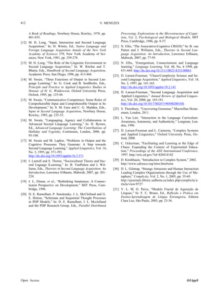 412

V. MENEZES
A Book of Readings, Newbury House, Rowley, 1978, pp.
401-435.

[12] M. H. Long, “Input, Interaction and Second Language
Acquisition,” In: H. Winitz, Ed., Native Language and
Foreign Language Acquisition Annals of the New York
Academy of Sciences 379, New York Academy of Sciences, New York, 1981, pp. 259-278.
[13] M. H. Long, “The Role of the Linguistic Environment in
Second Language Acquisition,” In: W. Ritchie and T.
Bhatia, Eds., Handbook of Second Language Acquisition,
Academic Press, San Diego, 1996, pp. 413-468.
[14] M. Swain, “Three Functions of Output in Second Language Learning,” In: G. Cook and B. Seidlhofer, Eds.,
Principle and Practice in Applied Linguistics Studies in
Honour of H. G. Widdowson, Oxford University Press,
Oxford, 1995, pp. 125-44.
[15] M. Swain, “Communicative Competence: Some Roles of
Comprehensible Input and Comprehensible Output in Its
Development,” In: S. M. Gass and C. G. Madden, Eds.,
Input in Second Language Acquisition, Newbury House,
Rowley, 1985, pp. 235-53.
[16] M. Swain, “Languaging, Agency and Collaboration in
Advanced Second Language Learning,” In: H. Byrnes,
Ed., Advanced Language Learning: The Contributions of
Halliday and Vygotsky, Continuum, London, 2006. pp.
95-108.
[17] M. Swain and M. Lapkin, “Problems in Output and the
Cognitive Processes They Generate: A Step towards
Second Language Learning,” Applied Linguistics, Vol. 16,
No. 3, 1995, pp. 371-391.
http://dx.doi.org/10.1093/applin/16.3.371
[18] J. Lantolf and S. Thorne, “Sociocultural Theory and Second Lnguage lLearning,” In: B. VanPatten and J. Williams, Eds., Theories in Second Language Acquisition: An
Introduction, Lawrence Erlbaum, Mahwah, 2007, pp. 201224.
[19] J. L, Elman, et al., “Rethinking Innateness: A Connectionist Perspective on Development,” MIT Press, Cambridge, 1996.
[20] D. E. Rumelhart, P. Smolensky, J. L. McClelland and G.
E. Hinton, “Schemata and Sequential Thought Processes
in PDP Models,” In: D. E. Rumelhart, J. L. Mcclelland
and the PDP Research Group, Eds., Parallel Distributed

Open Access

Processing: Explorations in the Microstructure of Cognition, Vol. 2, Psychological and Biological Models, MIT
Press, Cambridge, 1986, pp. 8-57.
[21] N. Ellis, “The Associative-Cognitive CREED,” In: B. van
Patten and J. Williams, Eds., Theories in Second Language Acquisition: An Introduction, Lawrence Erlbaum,
Mahwah, 2007, pp. 77-95.
[22] N. Ellis, “Emergentism, Connectionism and Language
learning,” Language Learning, Vol. 48, No. 4 1998, pp.
631-664. http://dx.doi.org/10.1111/0023-8333.00063
[23] D. Larsen-Freeman, “Chaos/Complexity Science and Second Language Acquisition,” Applied Linguistics, Vol. 18,
No. 2, 1997, pp. 141-165.
http://dx.doi.org/10.1093/applin/18.2.141
[24] D. Larsen-Freeman, “Second Language Acquisition and
Applied Linguistics,” Annual Review of Applied Linguistics, Vol. 20, 2000, pp. 165-181.
http://dx.doi.org/10.1017/S026719050020010X
[25] S. Thornbury, “Uncovering Grammar,” Macmillan Heinemann, London, 2011.
[26] L. Van Lier, “Interaction in the Language Curriculum:
Awareness, Autonomy, and Authenticity,” Longman, London, 1996.
[27] D. Larsen-Freeman and L. Cameron, “Complex Systems
and Applied Linguistics,” Oxford University Press, Oxford, 2008.
[28] C. Ockerman, “Facilitating and Learning at the Edge of
Chaos: Expanding the Context of Experiential Education,” Proceedings of the AEE International Conference,
1997. http://eric.ed.gov/?id=ED414142
[29] D. Kirshbaum, “Introduction to Complex System,” 2002.
http://www.calresco.org/intro.htm#eme
[30] D. L. Gilstrap, “Strange Attractors and Human Interaction:
Leading Complex Organizations through the Use of Metaphors,” Complicity, Vol. 2, No. 1, 2005, pp. 55-69.
http://ejournals.library.ualberta.ca/index.php/complicity/a
rticle/view/8727
[31] V. L. M. O. Paiva, “Modelo Fractal de Aquisição de
Línguas,” In: F. C. Bruno, Ed., Reflexão e Prática em
Ensino/Aprendizagem de Língua Estrangeira, Editora
Clara Luz, São Paulo, 2005, pp. 23-36.

OJAppS

 