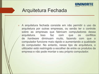 Arquitetura Fechada 
 A arquitetura fechada consiste em não permitir o uso da 
arquitetura por outras empresas, ou senão ter o controle 
sobre as empresas que fabricam computadores dessa 
arquitetura. Isso faz com que os conflitos 
de hardware diminuam muito, fazendo com que o 
computador funcione mais rápido e aumentando a qualidade 
do computador. No entanto, nesse tipo de arquitetura, o 
utilizador está restringido a escolher de entre os produtos da 
empresa e não pode montar o seu próprio computador. 
 