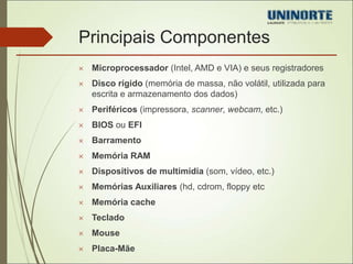 Principais Componentes 
 Microprocessador (Intel, AMD e VIA) e seus registradores 
 Disco rígido (memória de massa, não volátil, utilizada para 
escrita e armazenamento dos dados) 
 Periféricos (impressora, scanner, webcam, etc.) 
 BIOS ou EFI 
 Barramento 
 Memória RAM 
 Dispositivos de multimídia (som, vídeo, etc.) 
 Memórias Auxiliares (hd, cdrom, floppy etc 
 Memória cache 
 Teclado 
 Mouse 
 Placa-Mãe 
 