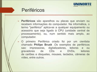 Periféricos 
 Periféricos são aparelhos ou placas que enviam ou 
recebem informações do computador. Na informática, o 
termo "periférico" aplica-se a qualquer equipamento ou 
acessório que seja ligado à CPU (unidade central de 
processamento), ou, num sentido mais amplo, ao 
computador. 
 O primeiro Periférico criado foi por um cientista 
chamado Philipe Brusk .Os exemplos de periféricos 
sao: impressoras, digitalizadores, leitores e ou 
gravadores de CDs e DVDs, leitores 
de cartões e disquetes, mouses, teclados, câmeras de 
vídeo, entre outros. 
 