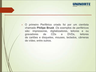  O primeiro Periférico criado foi por um cientista 
chamado Philipe Brusk .Os exemplos de periféricos 
são: impressoras, digitalizadores, leitores e ou 
gravadores de CDs e DVDs, leitores 
de cartões e disquetes, mouses, teclados, câmeras 
de vídeo, entre outros. 
 