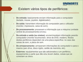 Existem vários tipos de periféricos: 
 De entrada: basicamente enviam informação para o computador 
(teclado, mouse, joystick, digitalizador); 
 De saída: transmitem informação do computador para o utilizador 
(monitor, impressora, caixa de som); 
 De processamento: processam a informação que a máquina (unidade 
central de processamento) enviou; 
 De entrada e saída (ou mistos): enviam/recebem informação para/do 
computador (monitor touchscreen, drive de DVD, modem). Muitos 
destes periféricos dependem de uma placa específica: no caso das 
caixas de som, a placa de som. 
 De armazenamento: armazenam informações do computador e para o 
mesmo (pen drive, disco rígido, cartão de memória, etc). 
 Externos: equipamentos que são adicionados a um periférico, 
equipamentos a parte que dão e/ou levam dados, coisas que se 
conectam ao disco. 
 