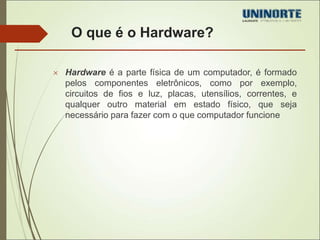 O que é o Hardware? 
 Hardware é a parte física de um computador, é formado 
pelos componentes eletrônicos, como por exemplo, 
circuitos de fios e luz, placas, utensílios, correntes, e 
qualquer outro material em estado físico, que seja 
necessário para fazer com o que computador funcione 
 