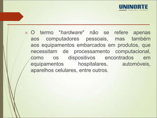  O termo "hardware" não se refere apenas 
aos computadores pessoais, mas também 
aos equipamentos embarcados em produtos, que 
necessitam de processamento computacional, 
como os dispositivos encontrados em 
equipamentos hospitalares, automóveis, 
aparelhos celulares, entre outros. 
 