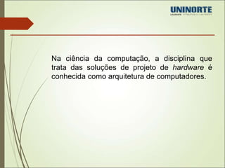 Na ciência da computação, a disciplina que 
trata das soluções de projeto de hardware é 
conhecida como arquitetura de computadores. 
 