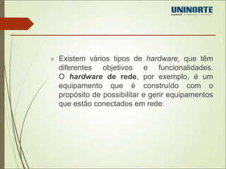  Existem vários tipos de hardware, que têm 
diferentes objetivos e funcionalidades. 
O hardware de rede, por exemplo, é um 
equipamento que é construído com o 
propósito de possibilitar e gerir equipamentos 
que estão conectados em rede. 
 