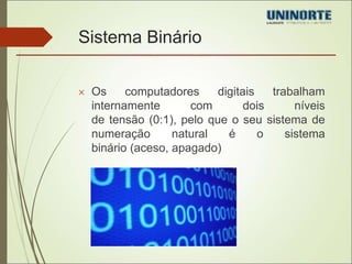 Sistema Binário 
 Os computadores digitais trabalham 
internamente com dois níveis 
de tensão (0:1), pelo que o seu sistema de 
numeração natural é o sistema 
binário (aceso, apagado) 
 