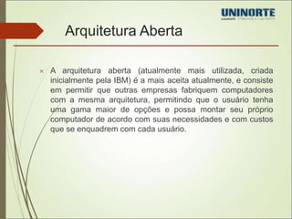 Arquitetura Aberta 
 A arquitetura aberta (atualmente mais utilizada, criada 
inicialmente pela IBM) é a mais aceita atualmente, e consiste 
em permitir que outras empresas fabriquem computadores 
com a mesma arquitetura, permitindo que o usuário tenha 
uma gama maior de opções e possa montar seu próprio 
computador de acordo com suas necessidades e com custos 
que se enquadrem com cada usuário. 
 