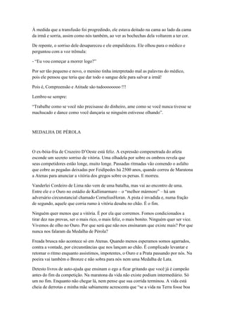 À medida que a transfusão foi progredindo, ele estava deitado na cama ao lado da cama
da irmã e sorria, assim como nós também, ao ver as bochechas dela voltarem a ter cor.

De repente, o sorriso dele desapareceu e ele empalideceu. Ele olhou para o médico e
perguntou com a voz trêmula:

- ―Eu vou começar a morrer logo?‖

Por ser tão pequeno e novo, o menino tinha interpretado mal as palavras do médico,
pois ele pensou que teria que dar todo o sangue dele para salvar a irmã!

Pois é, Compreensão e Atitude são tudoooooooo !!!

Lembre-se sempre:

―Trabalhe como se você não precisasse do dinheiro, ame como se você nunca tivesse se
machucado e dance como você dançaria se ninguém estivesse olhando‖.



MEDALHA DE PÉROLA



O ex-bóia-fria de Cruzeiro D‘Oeste está feliz. A expressão compenetrada do atleta
esconde um secreto sorriso de vitória. Uma olhadela por sobre os ombros revela que
seus competidores estão longe, muito longe. Passadas ritmadas vão comendo o asfalto
que cobre as pegadas deixadas por Feidípedes há 2500 anos, quando correu de Maratona
a Atenas para anunciar a vitória dos gregos sobre os persas. E morreu.

Vanderlei Cordeiro de Lima não vem de uma batalha, mas vai ao encontro de uma.
Entre ele e o Ouro no estádio de Kallimarmaro – o ―melhor mármore‖ – há um
adversário circunstancial chamado CorneliusHoran. A pista é invadida e, numa fração
de segundo, aquele que corria rumo à vitória desaba no chão. É o fim.

Ninguém quer menos que a vitória. É por ela que corremos. Fomos condicionados a
tirar dez nas provas, ser o mais rico, o mais feliz, o mais bonito. Ninguém quer ser vice.
Vivemos de olho no Ouro. Por que será que não nos ensinaram que existe mais? Por que
nunca nos falaram da Medalha de Pérola?

Freada brusca não acontece só em Atenas. Quando menos esperamos somos agarrados,
contra a vontade, por circunstâncias que nos lançam ao chão. É complicado levantar e
retomar o ritmo enquanto assistimos, impotentes, o Ouro e a Prata passando por nós. Na
poeira vai também o Bronze e não sobra para nós nem uma Medalha de Lata.

Detesto livros de auto-ajuda que ensinam o ego a ficar gritando que você já é campeão
antes do fim da competição. Na maratona da vida não existe podium intermediário. Só
um no fim. Enquanto não chegar lá, nem pense que sua corrida terminou. A vida está
cheia de derrotas e minha mãe sabiamente acrescenta que ―se a vida na Terra fosse boa
 