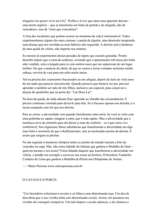 ninguém iria querer viver no Céu‖. Prefiro o Livro que narra uma aparente derrota –
uma morte inglória – que se transforma em linha de partida e de chegada, não de
vencedores, mas de ―mais que vencedores‖.

A lista dos incidentes que podem ocorrer na maratona da vida é interminável. Todos
experimentamos alguns dos mais comuns: a perda de alguém, uma demissão inesperada,
uma doença que nos invalida ou uma falência não requerida. A derrota está à distância
de uma queda da vitória, não importa sua estatura.

Eu mesmo já experimentei dessas puxadas de tapete que causam guinadas. Porém
descobri depois que a carta do senhorio, avisando que o apartamento sob meus pés tinha
sido vendido, seria a largada para os cem metros rasos que me separavam de um lugar
melhor. Ou que o anúncio do chefe, de que os custos a serem cortados incluíam minha
cabeça, serviria de vara para um salto muito maior.

Até na piscina dos casamentos fracassados eu me afoguei, depois de mais de vinte anos
de um nado que parecia sincronizado. Quando pensava que bastava ser pai, precisei
aprender a também ser mãe de três filhos, inclusive um especial, para conservar a
doçura do quadrinho que na porta diz: ―Lar Doce Lar‖.

Na hora da queda, de nada adianta ficar agarrado ao irlandês das circunstâncias. É
preciso continuar correndo para deixá-lo para trás. Se o fracasso apenas nos derruba, é a
nossa ocupação com ele que nos derrota.

Para as ostras, a adversidade vem quando literalmente entra areia. Se você se irrita com
uma pedrinha no sapato, imagine a ostra, que é toda sapato. Mas a adversidade que a
machuca serve de estímulo para ela deixar a zona de conforto – se é que ostra vive
confortável. Seu organismo libera substâncias que transformam a adversidade em algo
mais belo e resistente do que o Kallimarmaro, sem as incômodas arestas da derrota. É
assim que surgem as pérolas.

No dia seguinte à maratona olímpica todos os jornais do mundo traziam a foto do
vencedor na capa. Não, não estou falando do italiano que ganhou a Medalha de Ouro –
qual era mesmo o seu nome? Estou falando daquele que transformou a adversidade em
vitória, o perdão em exemplo e escreveu seu nome na história. O brasileiro Vanderlei
Cordeiro de Lima que ganhou a Medalha de Pérola nas Olimpíadas de Atenas.

—– Mario Persona www.mariopersona.com.br



O CAVALO E O PORCO.



―Um fazendeiro colecionava cavalos e só faltava uma determinada raça. Um dia ele
descobriu que o seu vizinho tinha este determinado cavalo. Assim, ele atazanou seu
vizinho até conseguir comprá-lo. Um mês depois o cavalo adoeceu, e ele chamou o
 