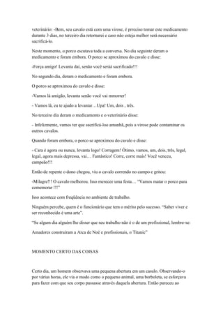 veterinário: -Bem, seu cavalo está com uma virose, é prreciso tomar este medicamento
durante 3 dias, no terceiro dia retornarei e caso não esteja melhor será necessário
sacrificá-lo.

Neste momento, o porco escutava toda a conversa. No dia seguinte deram o
medicamento e foram embora. O porco se aproximou do cavalo e disse:

-Força amigo! Levanta daí, senão você seráá sacrificado!!!

No segundo dia, deram o medicamento e foram embora.

O porco se aproximou do cavalo e disse:

-Vamos lá amigão, levanta senão você vai mmorrer!

- Vamos lá, eu te ajudo a levantar…Upa! Um, dois , três.

No terceiro dia deram o medicamento e o veterinário disse:

- Infelizmente, vamos ter que sacrificá-loo amanhã, pois a virose pode contaminar os
outros cavalos.

Quando foram embora, o porco se aproximou do cavalo e disse:

- Cara é agora ou nunca, levanta logo! Corragem! Ótimo, vamos, um, dois, três, legal,
legal, agora mais depressa, vai… Fantástico! Corre, corre mais! Você venceu,
campeão!!!

Então de repente o dono chegou, viu o cavalo correndo no campo e gritou:

-Milagre!!! O cavalo melhorou. Isso merecee uma festa… ―Vamos matar o porco para
comemorar !!!‖

Isso acontece com freqüência no ambiente de trabalho.

Ninguém percebe, quem é o funcionário que tem o mérito pelo sucesso. ―Saber viver e
ser reconhecido é uma arte‖.

―Se algum dia alguém lhe disser que seu trabalho não é o de um profissional, lembre-se:

Amadores construíram a Arca de Noé e profissionais, o Titanic‖



MOMENTO CERTO DAS COISAS



Certo dia, um homem observava uma pequena abertura em um casulo. Observando-o
por várias horas, ele via o modo como o pequeno animal, uma borboleta, se esforçava
para fazer com que seu corpo passasse através daquela abertura. Então pareceu ao
 