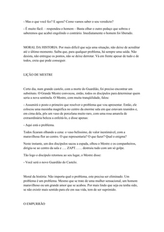 - Mas o que você fez? E agora? Como vamos saber o seu veredicto?

- É muito fácil. – respondeu o homem – Basta olhar o outro pedaço que sobrou e
saberemos que acabei engolindo o contrário. Imediatamente o homem foi liberado.



MORAL DA HISTORIA: Por mais difícil que seja uma situação, não deixe de acreditar
até o último momento. Saiba que, para qualquer problema, há sempre uma saída. Não
desista, não entregue os pontos, não se deixe derrotar. Vá em frente apesar de tudo e de
todos, creia que pode conseguir.



LIÇÃO DE MESTRE



Certo dia, num grande castelo, com a morte do Guardião, foi preciso encontrar um
substituto. O Grande Mestre convocou, então, todos os discípulos para determinar quem
seria a nova sentinela. O Mestre, com muita tranqüilidade, falou:

- Assumirá o posto o primeiro que resolver o problema que vou apresentar. Então, ele
colocou uma mesinha magnífica no centro da enorme sala em que estavam reunidos e,
em cima dela, pôs um vaso de porcelana muito raro, com uma rosa amarela de
extraordinária beleza a enfeitá-lo, e disse apenas:

- Aqui está o problema.

Todos ficaram olhando a cena: o vaso belíssimo, de valor inestimável, com a
maravilhosa flor ao centro. O que representaria? O que fazer? Qual o enigma?

Neste instante, um dos discípulos sacou a espada, olhou o Mestre e os companheiros,
dirigiu-se ao centro da sala e …. ZAPT…… destruiu tudo com um só golpe.

Tão logo o discípulo retornou ao seu lugar, o Mestre disse:

- Você será o novo Guardião do Castelo.



Moral da história: Não importa qual o problema, este precisa ser eliminado. Um
problema é um problema. Mesmo que se trate de uma mulher sensacional, um homem
maravilhoso ou um grande amor que se acabou. Por mais lindo que seja ou tenha sido,
se não existir mais sentido para ele em sua vida, tem de ser suprimido.



O EMPURRÃO
 