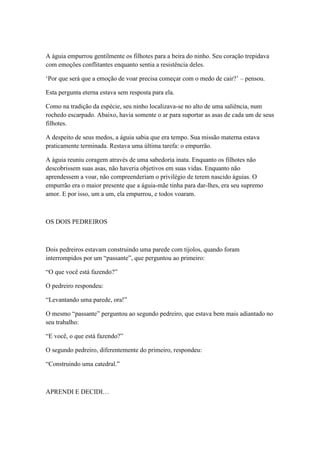 A águia empurrou gentilmente os filhotes para a beira do ninho. Seu coração trepidava
com emoções conflitantes enquanto sentia a resistência deles.

‗Por que será que a emoção de voar precisa começar com o medo de cair?‘ – pensou.

Esta pergunta eterna estava sem resposta para ela.

Como na tradição da espécie, seu ninho localizava-se no alto de uma saliência, num
rochedo escarpado. Abaixo, havia somente o ar para suportar as asas de cada um de seus
filhotes.

A despeito de seus medos, a águia sabia que era tempo. Sua missão materna estava
praticamente terminada. Restava uma última tarefa: o empurrão.

A águia reuniu coragem através de uma sabedoria inata. Enquanto os filhotes não
descobrissem suas asas, não haveria objetivos em suas vidas. Enquanto não
aprendessem a voar, não compreenderiam o privilégio de terem nascido águias. O
empurrão era o maior presente que a águia-mãe tinha para dar-lhes, era seu supremo
amor. E por isso, um a um, ela empurrou, e todos voaram.



OS DOIS PEDREIROS



Dois pedreiros estavam construindo uma parede com tijolos, quando foram
interrompidos por um ―passante‖, que perguntou ao primeiro:

―O que você está fazendo?‖

O pedreiro respondeu:

―Levantando uma parede, ora!‖

O mesmo ―passante‖ perguntou ao segundo pedreiro, que estava bem mais adiantado no
seu trabalho:

―E você, o que está fazendo?‖

O segundo pedreiro, diferentemente do primeiro, respondeu:

―Construindo uma catedral.‖



APRENDI E DECIDI…
 