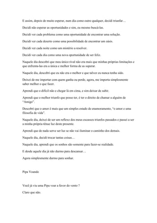E assim, depois de muito esperar, num dia como outro qualquer, decidi triunfar…

Decidi não esperar as oportunidades e sim, eu mesmo buscá-las.

Decidi ver cada problema como uma oportunidade de encontrar uma solução.

Decidi ver cada deserto como uma possibilidade de encontrar um oásis.

Decidi ver cada noite como um mistério a resolver.

Decidi ver cada dia como uma nova oportunidade de ser feliz.

Naquele dia descobri que meu único rival não era mais que minhas próprias limitações e
que enfrenta-las era a única e melhor forma de as superar.

Naquele dia, descobri que eu não era o melhor e que talvez eu nunca tenha sido.

Deixei de me importar com quem ganha ou perde, agora, me importa simplesmente
saber melhor o que fazer.

Aprendi que o difícil não e chegar lá em cima, e sim deixar de subir.

Aprendi que o melhor triunfo que posso ter, é ter o direito de chamar a alguém de
―Amigo‖.

Descobri que o amor é mais que um simples estado de enamoramento, ―o amor e uma
filosofia de vida‖.

Naquele dia, deixei de ser um reflexo dos meus escassos triunfos passados e passei a ser
a minha própria tênue luz deste presente.

Aprendi que de nada serve ser luz se não vai iluminar o caminho dos demais.

Naquele dia, decidi trocar tantas coisas…

Naquele dia, aprendi que os sonhos são somente para fazer-se realidade.

E desde aquele dia já não durmo para descansar…

Agora simplesmente durmo para sonhar.



Pipa Voando



Você já viu uma Pipa voar a favor do vento ?

Claro que não.
 