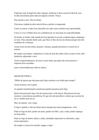 Frágil que seja, de papel de seda e taquara, nenhuma se dá ao exercício fácil de voar,
levada suavemente pelas mãos de alguma corrente. Nunca.

Elas metem a cara. Vão em frente.

Têm dessa vaidade de abrir mão de brisa e preferir a tempestade.

Como se crescer e subir fosse descobrir em cada vento contrário uma oportunidade.

Como se viver e brilhar fosse ter a sabedoria de ver uma lição em cada dificuldade.

No fundo, no fundo, todo mundo deveria aprender na escola a empinar pipas, pandorgas
ou raias. Para entender desde cedo, que Deus só lhes dá um céu imenso porque elas têm
condições de o alcançar.

Assim como nos dá sonhos, projetos e desejos, quando possuímos os meios de os
realizar.

De tempos em tempos, voltaríamos às salas de aula das tardes claras só para vê-las, feito
bandeiras, salpicando o azul.

Assim compreenderíamos, de uma vez por todas, que pipas são como pessoas e
empresas bem sucedidas:

usam a adversidade para subir às alturas.



MILHO DE PIPOCA

―Milho de pipoca que não passa pelo fogo continua a ser milho para sempre‖.

Assim acontece com a gente.

As grandes transformações acontecem quando passamos pelo fogo.

Quem não passa pelo fogo, fica do mesmo jeito a vida inteira. São pessoas de uma
mesmice e uma dureza assombrosa. Só que elas não percebem e acham que seu jeito de
ser é o melhor jeito de ser.

Mas, de repente, vem o fogo.

O fogo é quando a vida nos lança numa situação que nunca imaginamos: a dor.

Pode ser fogo de fora: perder um amor, perder um filho, o pai, a mãe, perder emprego
ou ficar pobre.

Pode ser fogo de dentro: pânico, medo, ansiedade, depressão ou sofrimento, cujas
causas ignoramos.

Há sempre o recurso do remédio: apagar o fogo!
 