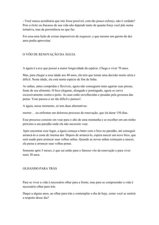 - Você nunca acreditaria que isto fosse possível, com tão pouco esforço, não é verdade?
Pois o êxito ou fracasso de sua vida não depende tanto de quanta força você põe numa
tentativa, mas da persistência no que faz.

Foi essa uma lição de coisas impossíveis de esquecer, e que mesmo um garoto de dez
anos podia aproveitar.



O VÔO DE RENOVAÇÃO DA ÁGUIA



A águia é a ave que possui a maior longevidade da espécie. Chega a viver 70 anos.

Mas, para chegar a essa idade aos 40 anos, ela tem que tomar uma decisão muito séria e
difícil. Nesta idade, ela está numa espécie de fim de linha.

As unhas, antes compridas e flexíveis, agora não conseguem mais agarrar suas presas,
fonte de seu alimento. O bico elegante, alongado e pontiagudo, agora se curva
excessivamente contra o peito. As asas estão envelhecidas e pesadas pela grossura das
penas. Voar passou a ser tão difícil e penoso!.

A águia, nesse momento, só tem duas alternativas:

morrer… ou enfrentar um doloroso processo de renovação, que irá durar 150 dias.

Esse processo consiste em voar para o alto de uma montanha e se recolher em um ninho
próximo a um paredão onde ela não necessite voar.

Após encontrar esse lugar, a águia começa a bater com o bico no paredão, até conseguir
arrancá-lo a custa de imensa dor. Depois de arrancá-lo, espera nascer um novo bico, que
será usado para arrancar suas velhas unhas. Quando as novas unhas começam a nascer,
ela passa a arrancar suas velhas penas.

Somente após 5 meses, é que sai então para o famoso vôo da renovação e para viver
mais 30 anos.



OLHANDO PARA TRÁS



Para se viver a vida é necessário olhar para a frente, mas para se compreender a vida é
necessário olhar para trás.

Daqui a alguns anos, ao olhar para trás e contemplar o dia de hoje, como você se sentirá
a respeito desse dia?
 