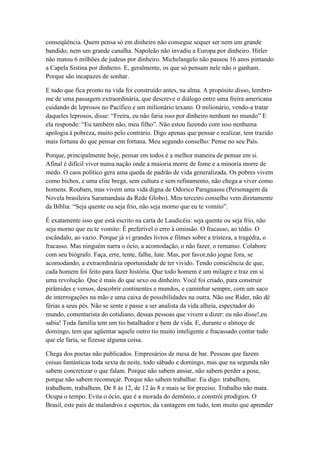conseqüência. Quem pensa só em dinheiro não consegue sequer ser nem um grande
bandido, nem um grande canalha. Napoleão não invadiu a Europa por dinheiro. Hitler
não matou 6 milhões de judeus por dinheiro. Michelangelo não passou 16 anos pintando
a Capela Sistina por dinheiro. E, geralmente, os que só pensam nele não o ganham.
Porque são incapazes de sonhar.

E tudo que fica pronto na vida foi construído antes, na alma. A propósito disso, lembro-
me de uma passagem extraordinária, que descreve o diálogo entre uma freira americana
cuidando de leprosos no Pacífico e um milionário texano. O milionário, vendo-a tratar
daqueles leprosos, disse: ―Freira, eu não faria isso por dinheiro nenhum no mundo‖ E
ela responde: ―Eu também não, meu filho‖. Não estou fazendo com isso nenhuma
apologia à pobreza, muito pelo contrário. Digo apenas que pensar e realizar, tem trazido
mais fortuna do que pensar em fortuna. Meu segundo conselho: Pense no seu País.

Porque, principalmente hoje, pensar em todos é a melhor maneira de pensar em si.
Afinal é difícil viver numa nação onde a maioria morre de fome e a minoria morre de
medo. O caos político gera uma queda de padrão de vida generalizada. Os pobres vivem
como bichos, e uma elite brega, sem cultura e sem refinamento, não chega a viver como
homens. Roubam, mas vivem uma vida digna de Odorico Paraguassu (Personagem da
Novela brasileira Saramandaia da Rede Globo). Meu terceiro conselho vem diretamente
da Bíblia: ―Seja quente ou seja frio, não seja morno que eu te vomito‖.

É exatamente isso que está escrito na carta de Laudicéia: seja quente ou seja frio, não
seja morno que eu te vomito: É preferível o erro à omissão. O fracasso, ao tédio. O
escândalo, ao vazio. Porque já vi grandes livros e filmes sobre a tristeza, a tragédia, o
fracasso. Mas ninguém narra o ócio, a acomodação, o não fazer, o remanso. Colabore
com seu biógrafo. Faça, erre, tente, falhe, lute. Mas, por favor,não jogue fora, se
acomodando, a extraordinária oportunidade de ter vivido. Tendo consciência de que,
cada homem foi feito para fazer história. Que todo homem é um milagre e traz em si
uma revolução. Que é mais do que sexo ou dinheiro. Você foi criado, para construir
pirâmides e versos, descobrir continentes e mundos, e caminhar sempre, com um saco
de interrogações na mão e uma caixa de possibilidades na outra. Não use Rider, não dê
férias a seus pés. Não se sente e passe a ser analista da vida alheia, espectador do
mundo, comentarista do cotidiano, dessas pessoas que vivem a dizer: eu não disse!,eu
sabia! Toda família tem um tio batalhador e bem de vida. E, durante o almoço de
domingo, tem que agüentar aquele outro tio muito inteligente e fracassado contar tudo
que ele faria, se fizesse alguma coisa.

Chega dos poetas não publicados. Empresários de mesa de bar. Pessoas que fazem
coisas fantásticas toda sexta de noite, todo sábado e domingo, mas que na segunda não
sabem concretizar o que falam. Porque não sabem ansiar, não sabem perder a pose,
porque não sabem recomeçar. Porque não sabem trabalhar. Eu digo: trabalhem,
trabalhem, trabalhem. De 8 às 12, de 12 às 8 e mais se for preciso. Trabalho não mata.
Ocupa o tempo. Evita o ócio, que é a morada do demônio, e constrói prodígios. O
Brasil, este país de malandros e espertos, da vantagem em tudo, tem muito que aprender
 