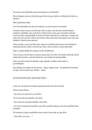 Por acaso será relembrado como um dia para ser relembrado?

Haverá alguma coisa no dia de hoje que fará com que venha a ser diferente de todos os
demais?

Mais importante ainda:

você irá contemplar esse dia com regozijo, ou com um peso no coração?

Existem muitas coisas no dia de hoje sobre as quais você não tem controle algum;
contudo a realidade é que a par disso existem outras coisas que você pode controlar.
Você tem hoje a oportunidade de tornar esta data memorável; e ainda mais: a chance de
fazer com que esse dia venha a acrescentar valores preciosos não apenas à sua vida, mas
também à vida de outras pessoas.

Pense comigo: o que você faria hoje, capaz de contribuir para exercer uma influência
realmente positiva sobre o resto da sua vida, e talvez inclusive muito além dela?

Hoje é a oportunidade de começar a fazer tal diferença.

Uma vez que o dia de hoje se encerre, nunca mais irá voltar. No entanto, pelo fato de ele
ainda estar presente, você tem diante de si um mundo de oportunidades.

Esta é sua única chance de decidir e agir segundo o melhor, entre todas as
possibilidades.

Sua reflexão em relação ao dia de hoje – daqui a alguns anos – irá depender da maneira
em que você exercitar suas atitudes – agora..



OS DIAMANTES QUE JOGAMOS FORA!



Certa vez, um homem caminhava pela praia numa noite de lua cheia.

Pensava desta forma:

- Se tivesse um carro novo, seria feliz;

-Se tivesse uma casa grande, seria feliz;

- Se tivesse um excelente trabalho, seria feliz;

- Se tivesse uma parceira perfeita, seria feliz, quando tropeçou com uma sacolinha cheia
de pedras.

Ele começou a jogar as pedrinhas uma a uma no mar cada vez que dizia:

- Seria feliz se tivesse… ―
 