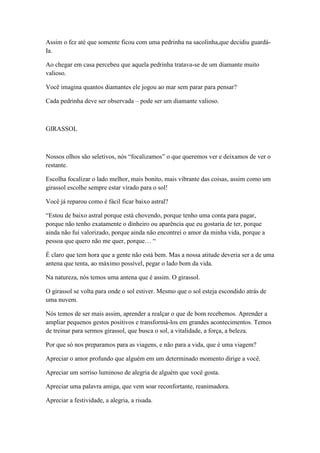 Assim o fez até que somente ficou com uma pedrinha na sacolinha,que decidiu guardá-
Ia.

Ao chegar em casa percebeu que aquela pedrinha tratava-se de um diamante muito
valioso.

Você imagina quantos diamantes ele jogou ao mar sem parar para pensar?

Cada pedrinha deve ser observada – pode ser um diamante valioso.



GIRASSOL



Nossos olhos são seletivos, nós ―focalizamos‖ o que queremos ver e deixamos de ver o
restante.

Escolha focalizar o lado melhor, mais bonito, mais vibrante das coisas, assim como um
girassol escolhe sempre estar virado para o sol!

Você já reparou como é fácil ficar baixo astral?

―Estou de baixo astral porque está chovendo, porque tenho uma conta para pagar,
porque não tenho exatamente o dinheiro ou aparência que eu gostaria de ter, porque
ainda não fui valorizado, porque ainda não encontrei o amor da minha vida, porque a
pessoa que quero não me quer, porque… ―

É claro que tem hora que a gente não está bem. Mas a nossa atitude deveria ser a de uma
antena que tenta, ao máximo possível, pegar o lado bom da vida.

Na natureza, nós temos uma antena que é assim. O girassol.

O girassol se volta para onde o sol estiver. Mesmo que o sol esteja escondido atrás de
uma nuvem.

Nós temos de ser mais assim, aprender a realçar o que de bom recebemos. Aprender a
ampliar pequenos gestos positivos e transformá-los em grandes acontecimentos. Temos
de treinar para sermos girassol, que busca o sol, a vitalidade, a força, a beleza.

Por que só nos preparamos para as viagens, e não para a vida, que é uma viagem?

Apreciar o amor profundo que alguém em um determinado momento dirige a você.

Apreciar um sorriso luminoso de alegria de alguém que você gosta.

Apreciar uma palavra amiga, que vem soar reconfortante, reanimadora.

Apreciar a festividade, a alegria, a risada.
 