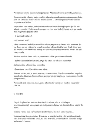 As meninas sempre faziam muitas perguntas. Algumas ele sabia responder, outras não.

Como pretendia oferecer a elas a melhor educação, mandou as meninas passarem férias
com um sábio que morava no alto de uma colina. O sábio sempre respondia todas as
perguntas sem hesitar.

Impacientes com o sábio, as meninas resolveram inventar uma pergunta que ele não
saberia responder. Então, uma delas apareceu com uma linda borboleta azul que usaria
para pregar uma peça no sábio.

- O que você vai fazer?

- perguntou a irmã?

- Vou esconder a borboleta em minhas mãos e perguntar se ela está viva ou morta. Se
ele disser que ela está morta, vou abrir minhas mãos e deixá-la voar. Se ele disser que
ela está viva, vou apertá-la e esmagá-la. E assim qualquer resposta que o sábio nos der
estará errada!

As duas meninas foram então ao encontro do sábio, que estava meditando.

- Tenho aqui uma borboleta azul. Diga-me sábio, ela está viva ou morta?

Calmamente o sábio sorriu e respondeu:

- Depende de você. Ela está em suas mãos.

Assim é a nossa vida, o nosso presente e o nosso futuro. Não devemos culpar ninguém
quando algo dá errado. Somos nós os responsáveis por aquilo que conquistamos (ou não
conquistamos).

Nossa vida está em nossas mãos, como a borboleta. Cabe a nós escolher o que fazer
com ela.



O BAMBU



Depois de plantada a semente deste incrível arbusto, não se vê nada por
aproximadamente 5 anos, exceto um lento desabrochar de um diminuto broto a partir do
bulbo.

Durante 5 anos, todo o crescimento é subterrâneo, invisível a olho nu,mas…

Uma maciça e fibrosa estrutura de raiz que se estende vertical e horizontalmente pela
terra está sendo construída. Então, no final do 5º ano, o bambu chinês cresce até atingir
a altura de 25 metros.
 