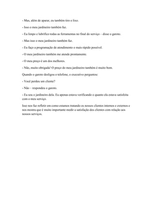 - Mas, além de aparar, eu também tiro o lixo.

- Isso o meu jardineiro também faz.

- Eu limpo e lubrifico todas as ferramentas no final do serviço – disse o garoto.

- Mas isso o meu jardineiro também faz.

- Eu faço a programação de atendimento o mais rápido possível.

- O meu jardineiro também me atende prontamente.

- O meu preço é um dos melhores.

- Não, muito obrigada! O preço do meu jardineiro também é muito bom.

Quando o garoto desligou o telefone, o executivo perguntou:

- Você perdeu um cliente?

- Não – respondeu o garoto.

- Eu sou o jardineiro dela. Eu apenas estava verificando o quanto ela estava satisfeita
com o meu serviço.

Isso nos faz refletir em como estamos tratando os nossos clientes internos e externos e
nos mostra que é muito importante medir a satisfação dos clientes com relação aos
nossos serviços.
 