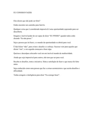 EU CONSIGO FAZER



Eles dizem que não pode ser feito?

Então encontre um caminho para fazê-lo.

Qualquer coisa que é considerada impossível é uma oportunidade esperando para ser
descoberta.

Imagine o incrível poder de ser capaz de dizer ―EU POSSO‖ quando todos estão
dizendo ―Eu não posso.‖

Seja a pessoa que irá fazer, e o mundo da oportunidade se abrirá para você.

É fácil dizer ―não‖, para evitar o desafio e o esforço. Sucesso vem para aqueles que
dizem ―sim‖, e em seguida começam a fazer algo.

Queixas e desculpas colocarão você em um incrível mundo de mediocridade.

Ainda que seja impossível para outros, não tem que ser para você.

Receba os desafios, tome a iniciativa. Sinta a satisfação de fazer o que nunca foi feito
antes.

Seja conhecido como uma pessoa que faz a coisas acontecerem e que aceita desafios e
dificuldade.

Tenha coragem e inteligência para dizer ―Eu consigo fazer‖.
 