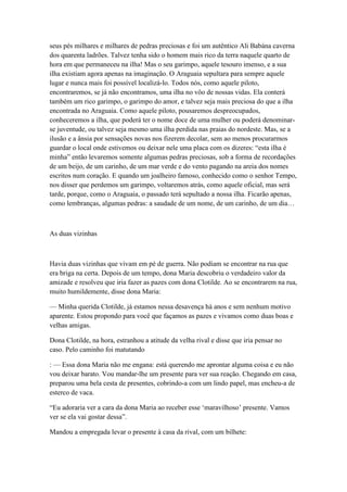 seus pés milhares e milhares de pedras preciosas e foi um autêntico Ali Babána caverna
dos quarenta ladrões. Talvez tenha sido o homem mais rico da terra naquele quarto de
hora em que permaneceu na ilha! Mas o seu garimpo, aquele tesouro imenso, e a sua
ilha existiam agora apenas na imaginação. O Araguaia sepultara para sempre aquele
lugar e nunca mais foi possível localizá-lo. Todos nós, como aquele piloto,
encontraremos, se já não encontramos, uma ilha no vôo de nossas vidas. Ela conterá
também um rico garimpo, o garimpo do amor, e talvez seja mais preciosa do que a ilha
encontrada no Araguaia. Como aquele piloto, pousaremos despreocupados,
conheceremos a ilha, que poderá ter o nome doce de uma mulher ou poderá denominar-
se juventude, ou talvez seja mesmo uma ilha perdida nas praias do nordeste. Mas, se a
ilusão e a ânsia por sensações novas nos fizerem decolar, sem ao menos procurarmos
guardar o local onde estivemos ou deixar nele uma placa com os dizeres: ―esta ilha é
minha‖ então levaremos somente algumas pedras preciosas, sob a forma de recordações
de um beijo, de um carinho, de um mar verde e do vento pagando na areia dos nomes
escritos num coração. E quando um joalheiro famoso, conhecido como o senhor Tempo,
nos disser que perdemos um garimpo, voltaremos atrás, como aquele oficial, mas será
tarde, porque, como o Araguaia, o passado terá sepultado a nossa ilha. Ficarão apenas,
como lembranças, algumas pedras: a saudade de um nome, de um carinho, de um dia…



As duas vizinhas



Havia duas vizinhas que vivam em pé de guerra. Não podiam se encontrar na rua que
era briga na certa. Depois de um tempo, dona Maria descobriu o verdadeiro valor da
amizade e resolveu que iria fazer as pazes com dona Clotilde. Ao se encontrarem na rua,
muito humildemente, disse dona Maria:

— Minha querida Clotilde, já estamos nessa desavença há anos e sem nenhum motivo
aparente. Estou propondo para você que façamos as pazes e vivamos como duas boas e
velhas amigas.

Dona Clotilde, na hora, estranhou a atitude da velha rival e disse que iria pensar no
caso. Pelo caminho foi matutando

: — Essa dona Maria não me engana: está querendo me aprontar alguma coisa e eu não
vou deixar barato. Vou mandar-lhe um presente para ver sua reação. Chegando em casa,
preparou uma bela cesta de presentes, cobrindo-a com um lindo papel, mas encheu-a de
esterco de vaca.

―Eu adoraria ver a cara da dona Maria ao receber esse ‗maravilhoso‘ presente. Vamos
ver se ela vai gostar dessa‖.

Mandou a empregada levar o presente à casa da rival, com um bilhete:
 