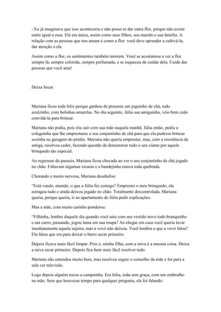 - Eu já imaginava que isso aconteceria e não posso te dar outra flor, porque não existe
outra igual a essa. Ela era única, assim como seus filhos, seu marido e sua família. A
relação com as pessoas que nos amam é como a flor: você deve aprender a cultivá-la,
dar atenção a ela.

Assim como a flor, os sentimentos também morrem. Você se acostumou a ver a flor
sempre lá, sempre colorida, sempre perfumada, e se esqueceu de cuidar dela. Cuide das
pessoas que você ama!



Deixa Secar



Mariana ficou toda feliz porque ganhou de presente um joguinho de chá, todo
azulzinho, com bolinhas amarelas. No dia seguinte, Júlia sua amiguinha, veio bem cedo
convidá-la para brincar.

Mariana não podia, pois iria sair com sua mãe naquela manhã. Júlia então, pediu a
coleguinha que lhe emprestasse o seu conjuntinho de chá para que ela pudesse brincar
sozinha na garagem do prédio. Mariana não queria emprestar, mas, com a insistência da
amiga, resolveu ceder, fazendo questão de demonstrar todo o seu ciúme por aquele
brinquedo tão especial.

Ao regressar do passeio, Mariana ficou chocada ao ver o seu conjuntinho de chá jogado
no chão. Faltavam algumas xícaras e a bandejinha estava toda quebrada.

Chorando e muito nervosa, Mariana desabafou:

―Está vendo, mamãe, o que a Júlia fez comigo? Emprestei o meu brinquedo, ela
estragou tudo e ainda deixou jogado no chão. Totalmente descontrolada, Mariana
queria, porque queria, ir ao apartamento de Júlia pedir explicações.

Mas a mãe, com muito carinho ponderou:

―Filhinha, lembra daquele dia quando você saiu com seu vestido novo todo branquinho
e um carro, passando, jogou lama em sua roupa? Ao chegar em casa você queria lavar
imediatamente aquela sujeira, mas a vovó não deixou. Você lembra o que a vovó falou?
Ela falou que era para deixar o barro secar primeiro.

Depois ficava mais fácil limpar. Pois é, minha filha, com a raiva é a mesma coisa. Deixa
a raiva secar primeiro. Depois fica bem mais fácil resolver tudo.

Mariana não entendeu muito bem, mas resolveu seguir o conselho da mãe e foi para a
sala ver televisão.

Logo depois alguém tocou a campainha. Era Júlia, toda sem graça, com um embrulho
na mão. Sem que houvesse tempo para qualquer pergunta, ela foi falando:
 