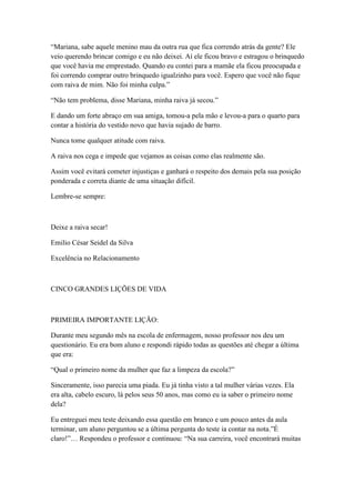 ―Mariana, sabe aquele menino mau da outra rua que fica correndo atrás da gente? Ele
veio querendo brincar comigo e eu não deixei. Aí ele ficou bravo e estragou o brinquedo
que você havia me emprestado. Quando eu contei para a mamãe ela ficou preocupada e
foi correndo comprar outro brinquedo igualzinho para você. Espero que você não fique
com raiva de mim. Não foi minha culpa.‖

―Não tem problema, disse Mariana, minha raiva já secou.‖

E dando um forte abraço em sua amiga, tomou-a pela mão e levou-a para o quarto para
contar a história do vestido novo que havia sujado de barro.

Nunca tome qualquer atitude com raiva.

A raiva nos cega e impede que vejamos as coisas como elas realmente são.

Assim você evitará cometer injustiças e ganhará o respeito dos demais pela sua posição
ponderada e correta diante de uma situação difícil.

Lembre-se sempre:



Deixe a raiva secar!

Emilio César Seidel da Silva

Excelência no Relacionamento



CINCO GRANDES LIÇÕES DE VIDA



PRIMEIRA IMPORTANTE LIÇÃO:

Durante meu segundo mês na escola de enfermagem, nosso professor nos deu um
questionário. Eu era bom aluno e respondi rápido todas as questões até chegar a última
que era:

―Qual o primeiro nome da mulher que faz a limpeza da escola?‖

Sinceramente, isso parecia uma piada. Eu já tinha visto a tal mulher várias vezes. Ela
era alta, cabelo escuro, lá pelos seus 50 anos, mas como eu ia saber o primeiro nome
dela?

Eu entreguei meu teste deixando essa questão em branco e um pouco antes da aula
terminar, um aluno perguntou se a última pergunta do teste ia contar na nota.‖É
claro!‖… Respondeu o professor e continuou: ―Na sua carreira, você encontrará muitas
 