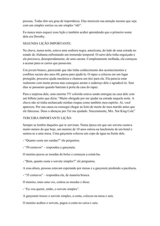 pessoas. Todas têm seu grau de importância. Elas merecem sua atenção mesmo que seja
com um simples sorriso ou um simples ―alô‖.

Eu nunca mais esqueci essa lição e também acabei aprendendo que o primeiro nome
dela era Dorothy.

SEGUNDA LIÇÃO IMPORTANTE:

Na chuva, numa noite, estava uma senhora negra, americana, do lado de uma estrada no
estado do Alabama enfrentando um tremendo temporal. O carro dela tinha enguiçado e
ela precisava, desesperadamente, de uma carona. Completamente molhada, ela começou
a acenar para os carros que passavam.

Um jovem branco, parecendo que não tinha conhecimento dos acontecimentos e
conflitos raciais dos anos 60, parou para ajudá-la. O rapaz a colocou em um lugar
protegido, procurou ajuda mecânica e chamou um táxi para ela. Ela parecia estar
realmente com muita pressa mas conseguiu anotar o endereço dele e agradecê-lo. Sete
dias se passaram quando bateram à porta da casa do rapaz.

Para a surpresa dele, uma enorme TV colorida estava sendo entregue na casa dele com
um bilhete junto que dizia: ―Muito obrigada por me ajudar na estrada naquela noite. A
chuva não só tinha encharcado minhas roupas como também meu espírito. Aí, você
apareceu. Por sua causa eu consegui chegar ao leito de morte do meu marido antes que
ele falecesse. Deus o abençoe por Ter me ajudado. Sinceramente, Mrs. Nat King Cole‖

TERCEIRA IMPORTANTE LIÇÃO:

Sempre se lembre daqueles que te serviram. Numa época em que um sorvete custava
muito menos do que hoje, um menino de 10 anos entrou na lanchonete de um hotel e
sentou-se a uma mesa. Uma garçonete colocou um copo de água na frente dele.

- ―Quanto custa um sundae?‖ ele perguntou.

- ―50 centavos‖ – respondeu a garçonete.

O menino puxou as moedas do bolso e começou a contá-las.

- ―Bem, quanto custa o sorvete simples?‖ ele perguntou.

A essa altura, pessoas estavam esperando por mesas e a garçonete perdendo a paciência.

- ―35 centavos‖ – respondeu ela, de maneira brusca.

O menino, mais uma vez, contou as moedas e disse:

- ―Eu vou querer, então, o sorvete simples‖.

A garçonete trouxe o sorvete simples, a conta, colocou na mesa e saiu.

O menino acabou o sorvete, pagou a conta no caixa e saiu.
 