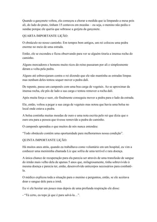 Quando a garçonete voltou, ela começou a chorar a medida que ia limpando a mesa pois
ali, do lado do prato, tinham 15 centavos em moedas – ou seja, o menino não pediu o
sundae porque ele queria que sobrasse a gorjeta da garçonete.

QUARTA IMPORTANTE LIÇÃO:

O obstáculo no nosso caminho. Em tempos bem antigos, um rei colocou uma pedra
enorme no meio de uma estrada.

Então, ele se escondeu e ficou observando para ver se alguém tiraria a imensa rocha do
caminho.

Alguns mercadores e homens muito ricos do reino passaram por ali e simplesmente
deram a volta pela pedra.

Alguns até esbravejaram contra o rei dizendo que ele não mantinha as estradas limpas
mas nenhum deles tentou sequer mover a pedra dali.

De repente, passa um camponês com uma boa carga de vegetais. Ao se aproximar da
imensa rocha, ele pôs de lado a sua carga e tentou remover a rocha dali.

Após muita força e suor, ele finalmente conseguiu mover a pedra para o lado da estrada.

Ele, então, voltou a pegar a sua carga de vegetais mas notou que havia uma bolsa no
local onde estava a pedra.

A bolsa continha muitas moedas de ouro e uma nota escrita pelo rei que dizia que o
ouro era para a pessoa que tivesse removido a pedra do caminho.

O camponês aprendeu o que muitos de nós nunca entendeu:

―Todo obstáculo contém uma oportunidade para melhorarmos nossa condição‖.

QUINTA IMPORTANTE LIÇÃO:

Há muitos anos atrás, quando eu trabalhava como voluntário em um hospital, eu vim a
conhecer uma menininha chamada Liz que sofria de uma terrível e rara doença.

A única chance de recuperação para ela parecia ser através de uma transfusão de sangue
do irmão mais velho dela de apenas 5 anos que, milagrosamente, tinha sobrevivido à
mesma doença e parecia ter, então, desenvolvido anticorpos necessários para combatê-
la.

O médico explicou toda a situação para o menino e perguntou, então, se ele aceitava
doar o sangue dele para a irmã.

Eu vi ele hesitar um pouco mas depois de uma profunda respiração ele disse:

- ―Tá certo, eu topo já que é para salvá-la…‖.
 