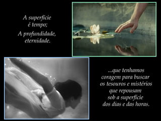 A superfície
é tempo;
A profundidade,
eternidade.

...que tenhamos
coragem para buscar
os tesouros e mistérios
que repousam
sob a superfície
dos dias e das horas.

 